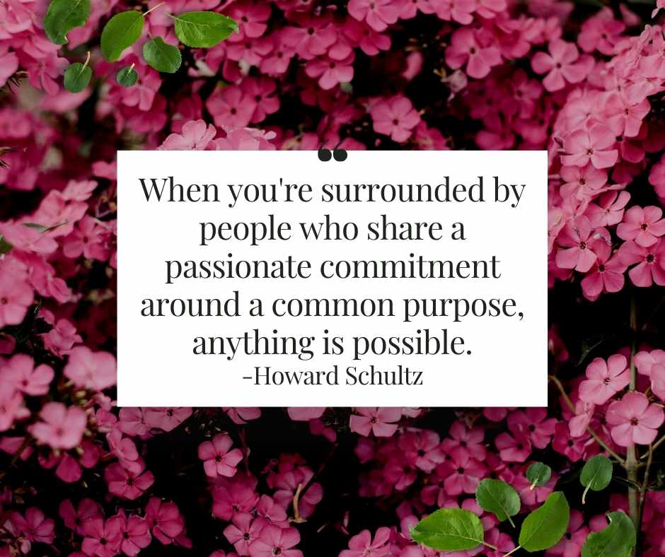 "When you're surrounded by people who share a passionate commitment around a common purpose, anything is possible. 
Howard Schultz